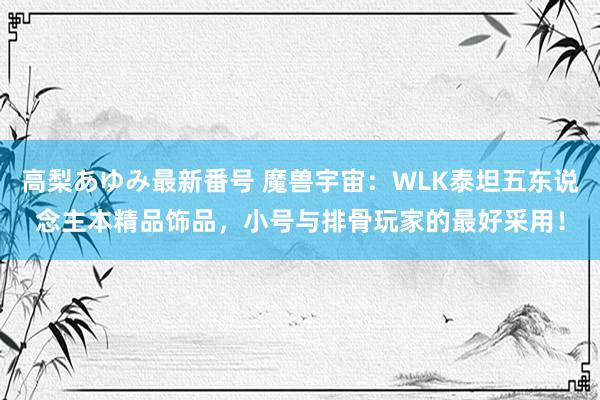 高梨あゆみ最新番号 魔兽宇宙：WLK泰坦五东说念主本精品饰品，小号与排骨玩家的最好采用！