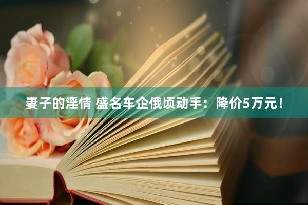 妻子的淫情 盛名车企俄顷动手：降价5万元！