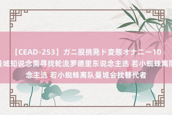 【CEAD-253】ガニ股挑発ド変態オナニー100人8時間 TA：曼城知说念需寻找轮流罗德里东说念主选 若小蜘蛛离队曼城会找替代者