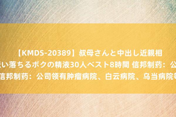 【KMDS-20389】叔母さんと中出し近親相姦 叔母さんの身体を伝い落ちるボクの精液30人ベスト8時間 信邦制药：公司领有肿瘤病院、白云病院、乌当病院等6家医疗机构