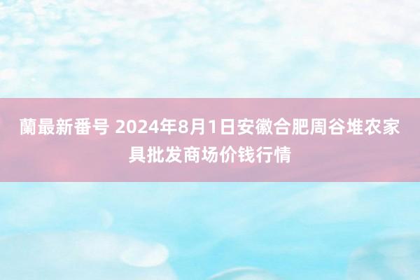 蘭最新番号 2024年8月1日安徽合肥周谷堆农家具批发商场价钱行情