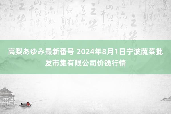 高梨あゆみ最新番号 2024年8月1日宁波蔬菜批发市集有限公司价钱行情