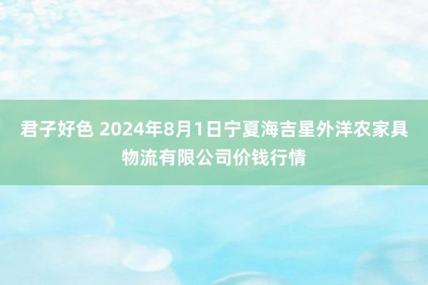 君子好色 2024年8月1日宁夏海吉星外洋农家具物流有限公司价钱行情