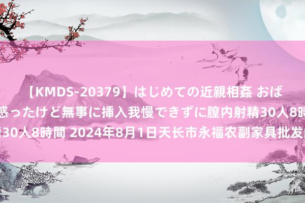 【KMDS-20379】はじめての近親相姦 おばさんの誘いに最初は戸惑ったけど無事に挿入我慢できずに膣内射精30人8時間 2024年8月1日天长市永福农副家具批发阛阓价钱行情