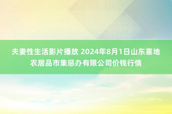 夫妻性生活影片播放 2024年8月1日山东喜地农居品市集惩办有限公司价钱行情