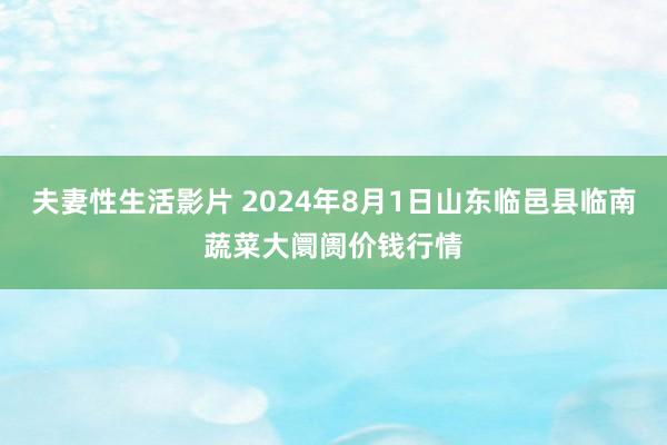 夫妻性生活影片 2024年8月1日山东临邑县临南蔬菜大阛阓价钱行情