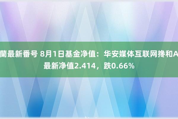 蘭最新番号 8月1日基金净值：华安媒体互联网搀和A最新净值2.414，跌0.66%