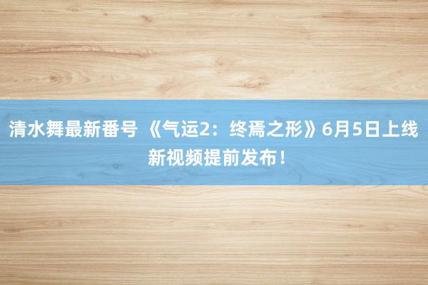 清水舞最新番号 《气运2：终焉之形》6月5日上线 新视频提前发布！