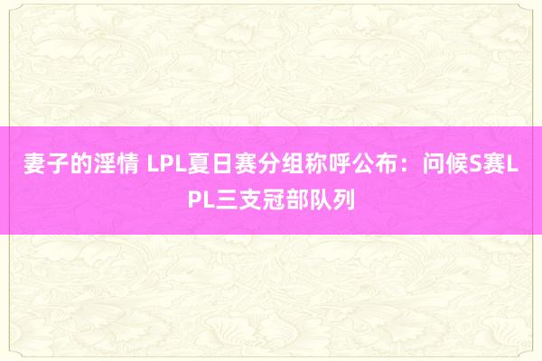 妻子的淫情 LPL夏日赛分组称呼公布：问候S赛LPL三支冠部队列