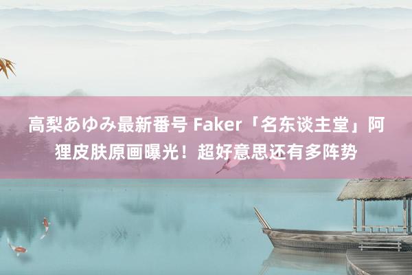 高梨あゆみ最新番号 Faker「名东谈主堂」阿狸皮肤原画曝光！超好意思还有多阵势