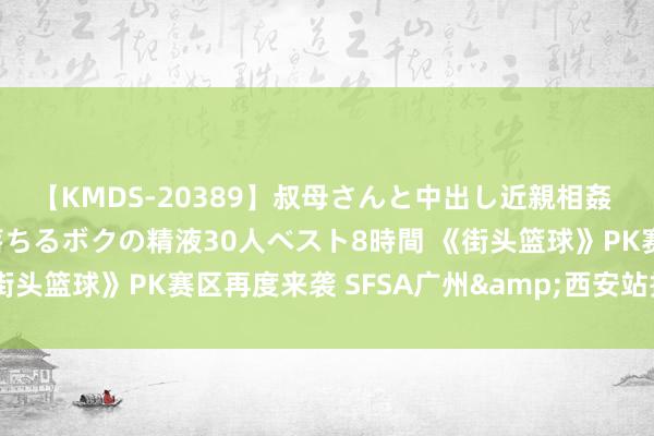 【KMDS-20389】叔母さんと中出し近親相姦 叔母さんの身体を伝い落ちるボクの精液30人ベスト8時間 《街头篮球》PK赛区再度来袭 SFSA广州&西安站报名开启