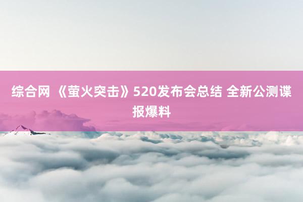 综合网 《萤火突击》520发布会总结 全新公测谍报爆料