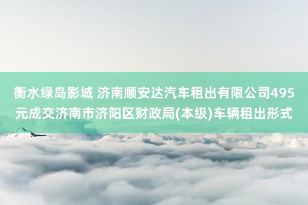 衡水绿岛影城 济南顺安达汽车租出有限公司495元成交济南市济阳区财政局(本级)车辆租出形式