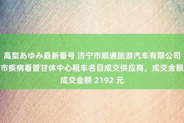 高梨あゆみ最新番号 济宁市顺通旅游汽车有限公司成为济宁市疾病看管甘休中心租车名目成交供应商，成交金额 2192 元