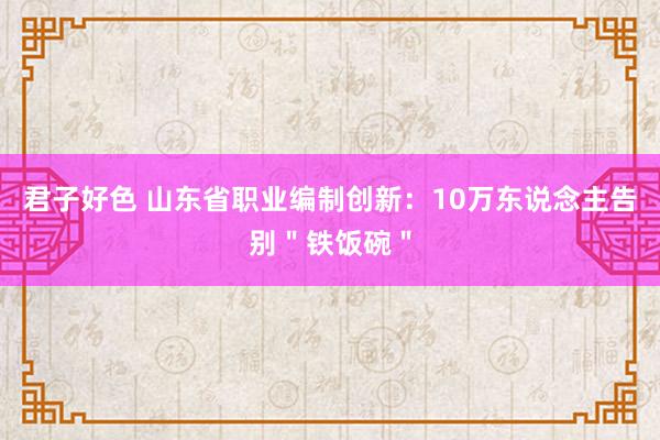 君子好色 山东省职业编制创新：10万东说念主告别＂铁饭碗＂