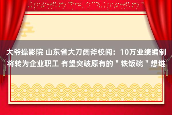 大爷操影院 山东省大刀阔斧校阅：10万业绩编制将转为企业职工 有望突破原有的＂铁饭碗＂想维