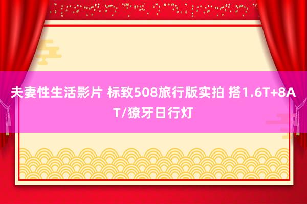 夫妻性生活影片 标致508旅行版实拍 搭1.6T+8AT/獠牙日行灯