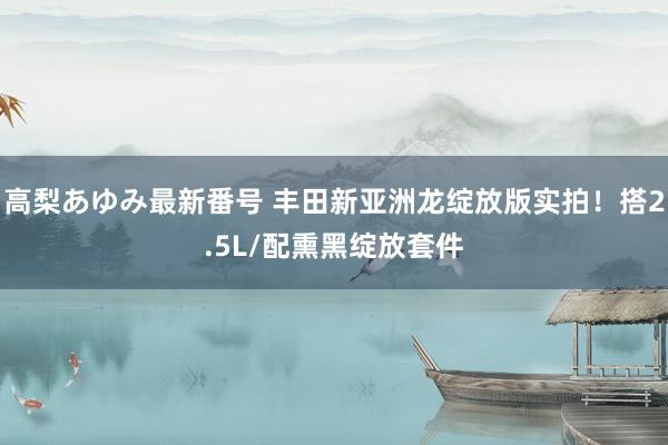 高梨あゆみ最新番号 丰田新亚洲龙绽放版实拍！搭2.5L/配熏黑绽放套件