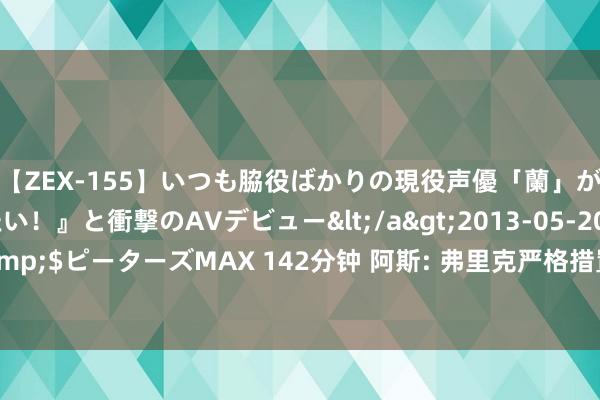 【ZEX-155】いつも脇役ばかりの現役声優「蘭」が『私も主役になりたい！』と衝撃のAVデビュー</a>2013-05-20ピーターズMAX&$ピーターズMAX 142分钟 阿斯: 弗里克严格措置巴萨， 条款准时&加强体能&引入牙科查验