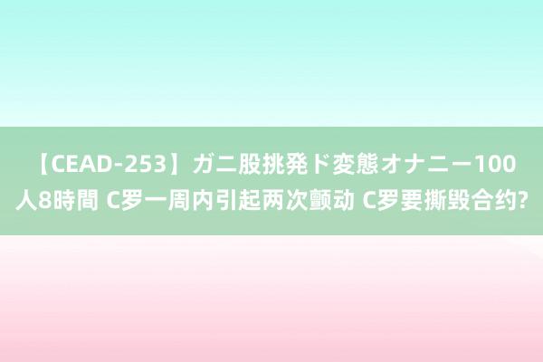 【CEAD-253】ガニ股挑発ド変態オナニー100人8時間 C罗一周内引起两次颤动 C罗要撕毁合约?