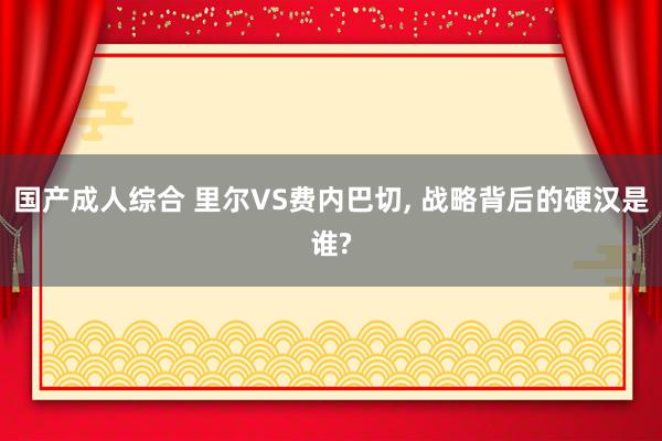 国产成人综合 里尔VS费内巴切， 战略背后的硬汉是谁?