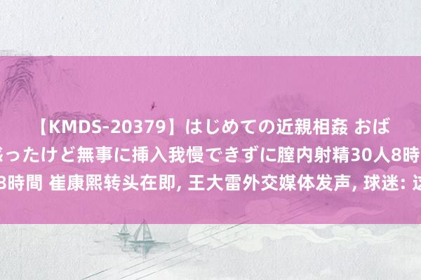 【KMDS-20379】はじめての近親相姦 おばさんの誘いに最初は戸惑ったけど無事に挿入我慢できずに膣内射精30人8時間 崔康熙转头在即， 王大雷外交媒体发声， 球迷: 这是和崔康熙对着干