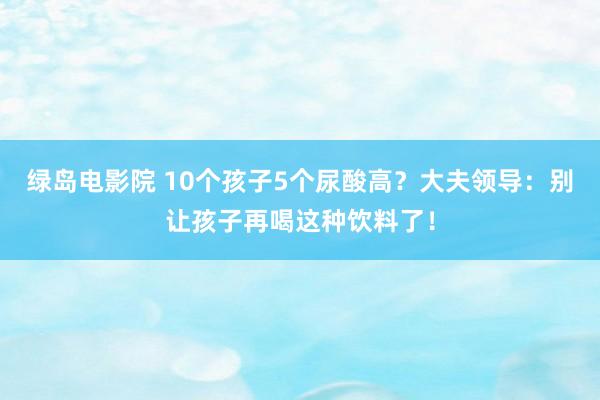 绿岛电影院 10个孩子5个尿酸高？大夫领导：别让孩子再喝这种饮料了！