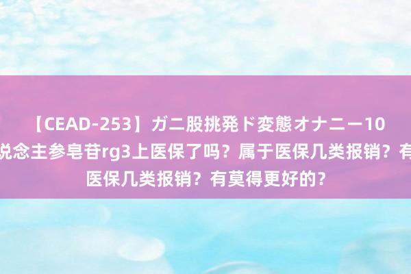 【CEAD-253】ガニ股挑発ド変態オナニー100人8時間 东说念主参皂苷rg3上医保了吗？属于医保几类报销？有莫得更好的？