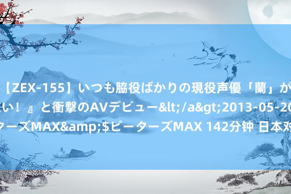 【ZEX-155】いつも脇役ばかりの現役声優「蘭」が『私も主役になりたい！』と衝撃のAVデビュー</a>2013-05-20ピーターズMAX&$ピーターズMAX 142分钟 日本对华海鲜出口“断崖式下降”