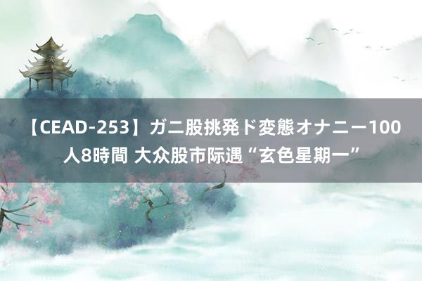 【CEAD-253】ガニ股挑発ド変態オナニー100人8時間 大众股市际遇“玄色星期一”