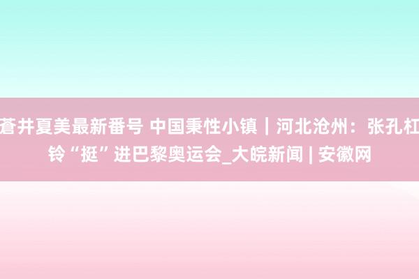 蒼井夏美最新番号 中国秉性小镇｜河北沧州：张孔杠铃“挺”进巴黎奥运会_大皖新闻 | 安徽网