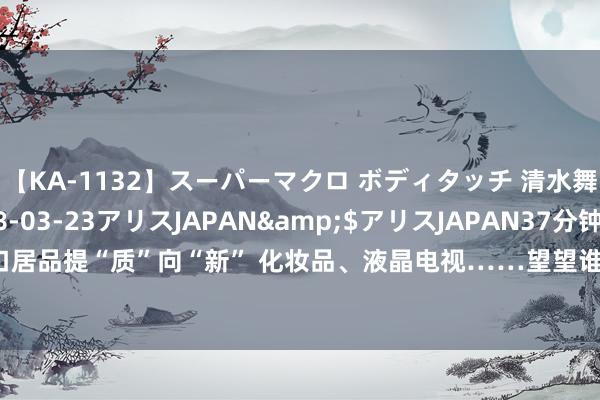 【KA-1132】スーパーマクロ ボディタッチ 清水舞</a>2008-03-23アリスJAPAN&$アリスJAPAN37分钟 出口居品提“质”向“新” 化妆品、液晶电视……望望谁是外贸“尖子生”_大皖新闻 | 安徽网