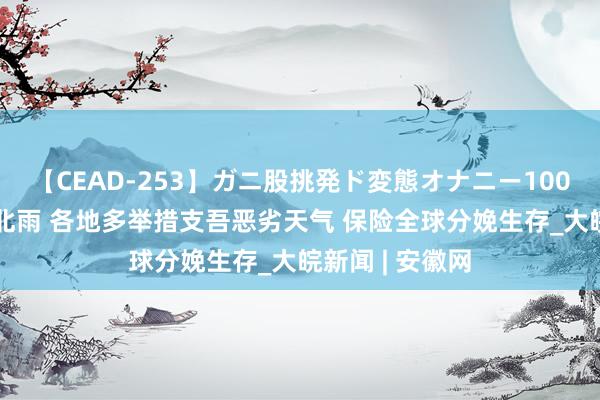 【CEAD-253】ガニ股挑発ド変態オナニー100人8時間 南热北雨 各地多举措支吾恶劣天气 保险全球分娩生存_大皖新闻 | 安徽网