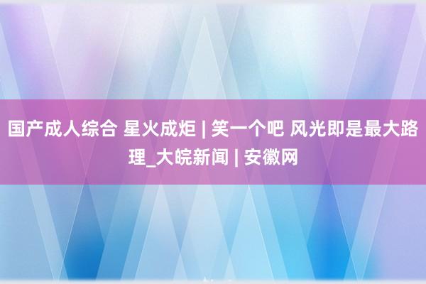 国产成人综合 星火成炬 | 笑一个吧 风光即是最大路理_大皖新闻 | 安徽网