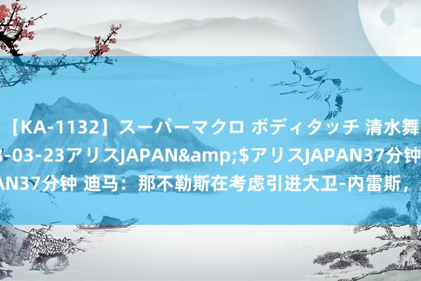 【KA-1132】スーパーマクロ ボディタッチ 清水舞</a>2008-03-23アリスJAPAN&$アリスJAPAN37分钟 迪马：那不勒斯在考虑引进大卫-内雷斯，球员对转会捏敞开魄力