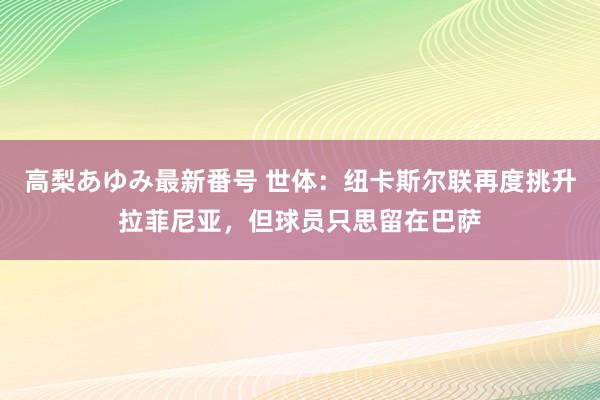 高梨あゆみ最新番号 世体：纽卡斯尔联再度挑升拉菲尼亚，但球员只思留在巴萨