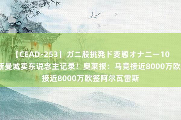 【CEAD-253】ガニ股挑発ド変態オナニー100人8時間 刷新曼城卖东说念主记录！奥莱报：马竞接近8000万欧签阿尔瓦雷斯