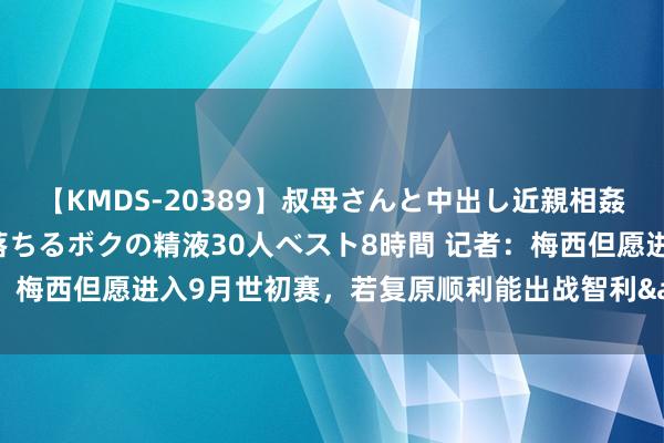 【KMDS-20389】叔母さんと中出し近親相姦 叔母さんの身体を伝い落ちるボクの精液30人ベスト8時間 记者：梅西但愿进入9月世初赛，若复原顺利能出战智利&哥伦比亚