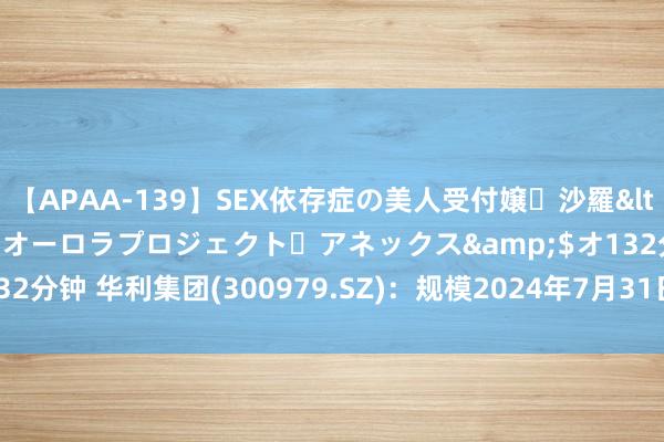 【APAA-139】SEX依存症の美人受付嬢・沙羅</a>2012-01-13オーロラプロジェクト・アネックス&$オ132分钟 华利集团(300979.SZ)：规模2024年7月31日，鼓舞户数约0.92万户