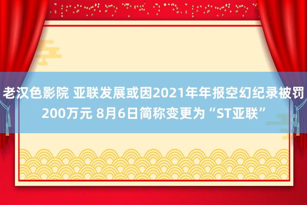 老汉色影院 亚联发展或因2021年年报空幻纪录被罚200万元 8月6日简称变更为“ST亚联”