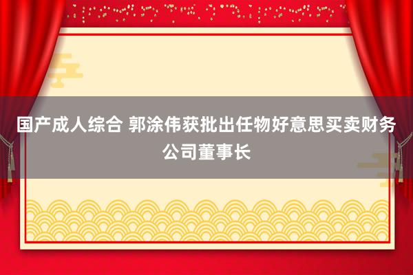 国产成人综合 郭涂伟获批出任物好意思买卖财务公司董事长