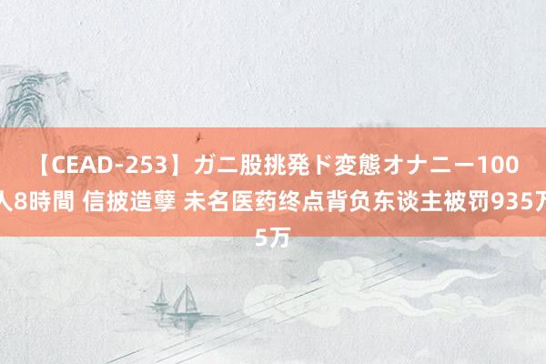 【CEAD-253】ガニ股挑発ド変態オナニー100人8時間 信披造孽 未名医药终点背负东谈主被罚935万