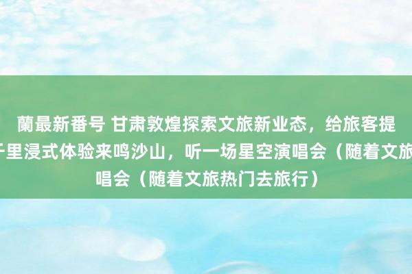 蘭最新番号 甘肃敦煌探索文旅新业态，给旅客提供互异化、千里浸式体验来鸣沙山，听一场星空演唱会（随着文旅热门去旅行）