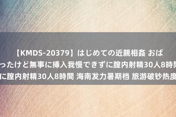 【KMDS-20379】はじめての近親相姦 おばさんの誘いに最初は戸惑ったけど無事に挿入我慢できずに膣内射精30人8時間 海南发力暑期档 旅游破钞热度高