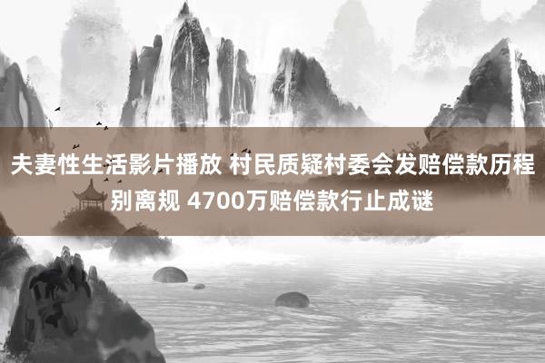 夫妻性生活影片播放 村民质疑村委会发赔偿款历程别离规 4700万赔偿款行止成谜