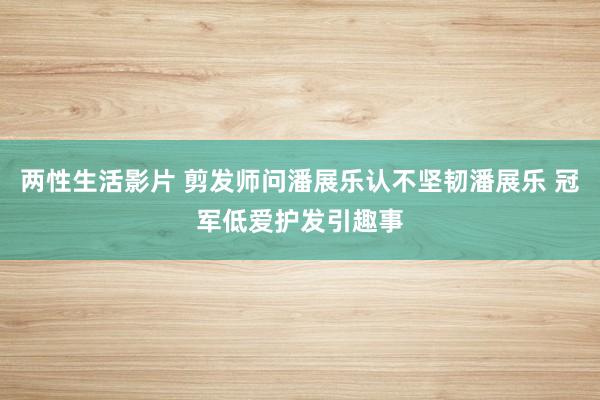 两性生活影片 剪发师问潘展乐认不坚韧潘展乐 冠军低爱护发引趣事