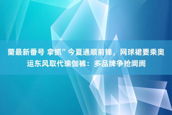 蘭最新番号 拿抓”今夏通顺前锋，网球裙要乘奥运东风取代瑜伽裤：多品牌争抢阛阓