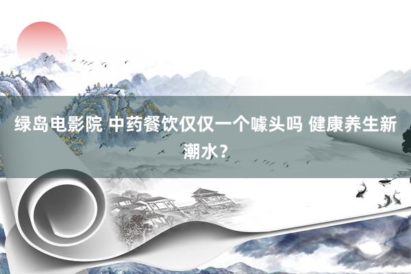 绿岛电影院 中药餐饮仅仅一个噱头吗 健康养生新潮水？