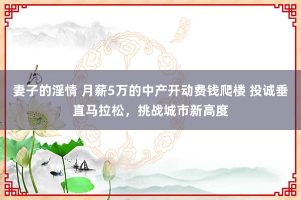 妻子的淫情 月薪5万的中产开动费钱爬楼 投诚垂直马拉松，挑战城市新高度