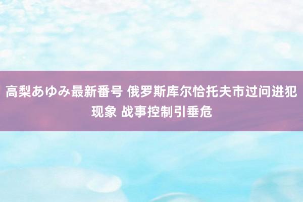 高梨あゆみ最新番号 俄罗斯库尔恰托夫市过问进犯现象 战事控制引垂危